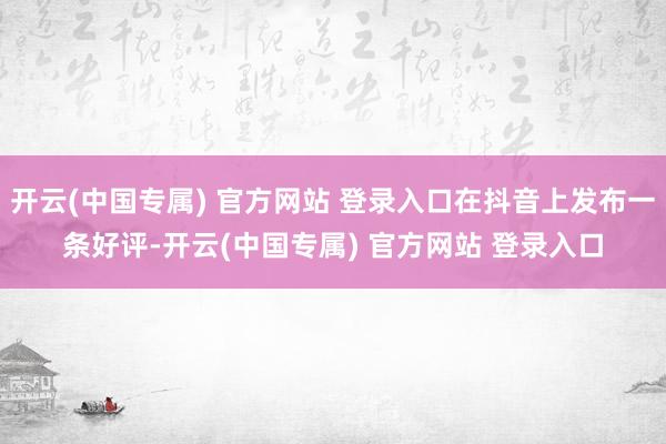 开云(中国专属) 官方网站 登录入口在抖音上发布一条好评-开云(中国专属) 官方网站 登录入口