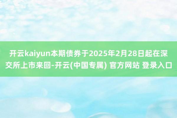 开云kaiyun本期债券于2025年2月28日起在深交所上市来回-开云(中国专属) 官方网站 登录入口