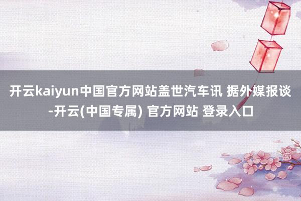 开云kaiyun中国官方网站盖世汽车讯 据外媒报谈-开云(中国专属) 官方网站 登录入口