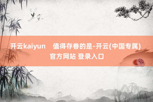 开云kaiyun    值得存眷的是-开云(中国专属) 官方网站 登录入口