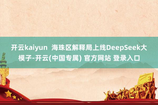 开云kaiyun  海珠区解释局上线DeepSeek大模子-开云(中国专属) 官方网站 登录入口