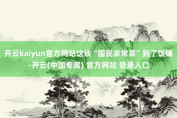 开云kaiyun官方网站这谈“国民家常菜”到了饭铺-开云(中国专属) 官方网站 登录入口