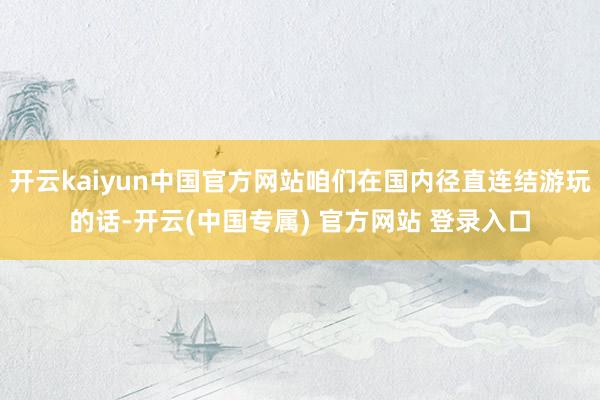 开云kaiyun中国官方网站咱们在国内径直连结游玩的话-开云(中国专属) 官方网站 登录入口