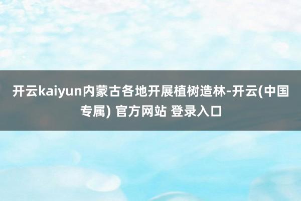 开云kaiyun内蒙古各地开展植树造林-开云(中国专属) 官方网站 登录入口