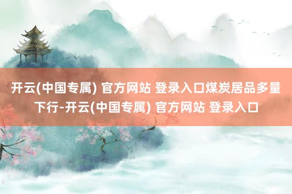 开云(中国专属) 官方网站 登录入口　　煤炭居品多量下行-开云(中国专属) 官方网站 登录入口