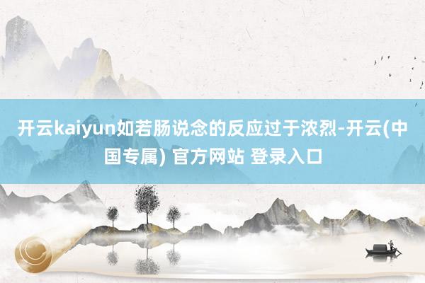 开云kaiyun如若肠说念的反应过于浓烈-开云(中国专属) 官方网站 登录入口