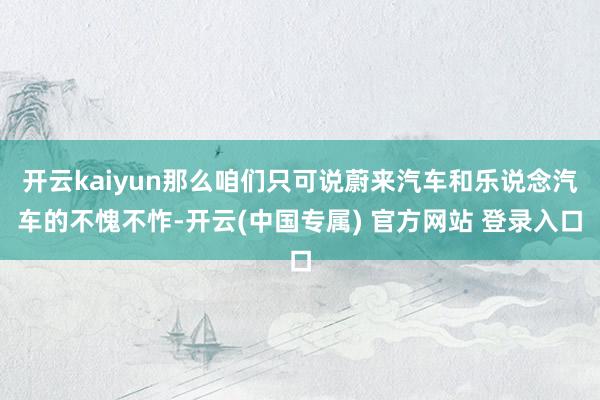 开云kaiyun那么咱们只可说蔚来汽车和乐说念汽车的不愧不怍-开云(中国专属) 官方网站 登录入口