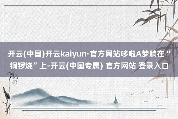 开云(中国)开云kaiyun·官方网站哆啦A梦躺在“铜锣烧”上-开云(中国专属) 官方网站 登录入口