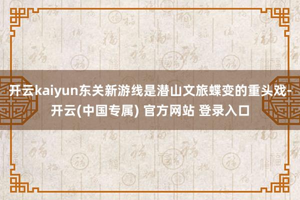 开云kaiyun东关新游线是潜山文旅蝶变的重头戏-开云(中国专属) 官方网站 登录入口