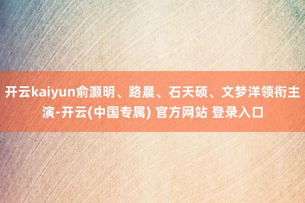 开云kaiyun俞灏明、路晨、石天硕、文梦洋领衔主演-开云(中国专属) 官方网站 登录入口