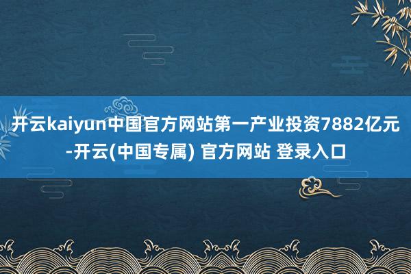 开云kaiyun中国官方网站第一产业投资7882亿元-开云(中国专属) 官方网站 登录入口