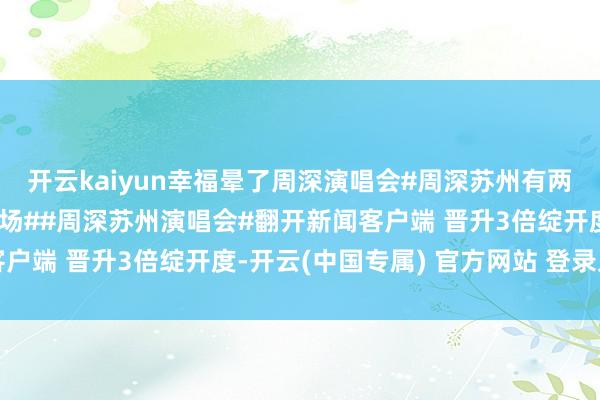 开云kaiyun幸福晕了周深演唱会#周深苏州有两个引导场但莫得一个机场##周深苏州演唱会#翻开新闻客户端 晋升3倍绽开度-开云(中国专属) 官方网站 登录入口