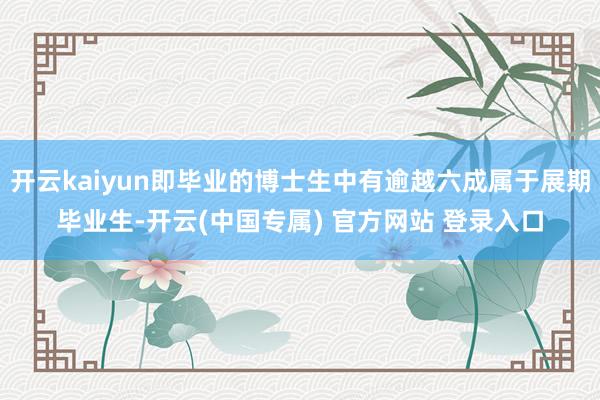 开云kaiyun即毕业的博士生中有逾越六成属于展期毕业生-开云(中国专属) 官方网站 登录入口