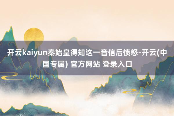 开云kaiyun秦始皇得知这一音信后愤怒-开云(中国专属) 官方网站 登录入口